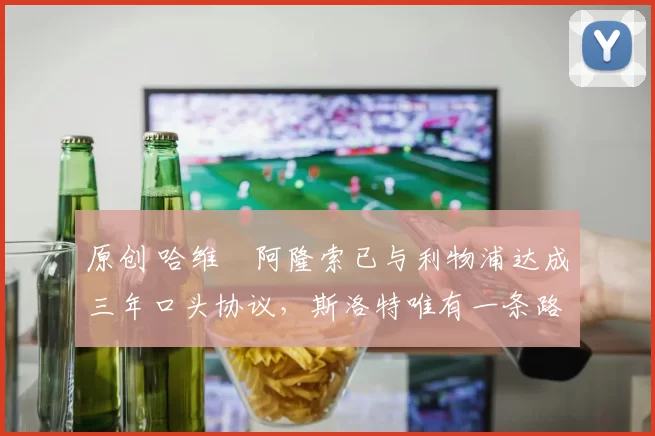 原创 哈维・阿隆索已与利物浦达成三年口头协议，斯洛特唯有一条路可 “翻盘”