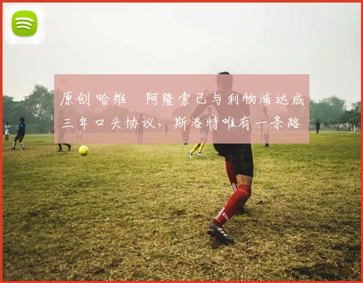 原创 哈维・阿隆索已与利物浦达成三年口头协议，斯洛特唯有一条路可 “翻盘”