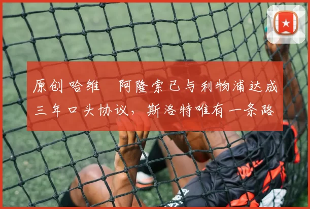 原创 哈维・阿隆索已与利物浦达成三年口头协议，斯洛特唯有一条路可 “翻盘”