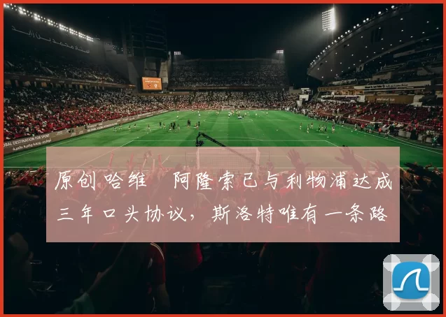 原创 哈维・阿隆索已与利物浦达成三年口头协议，斯洛特唯有一条路可 “翻盘”