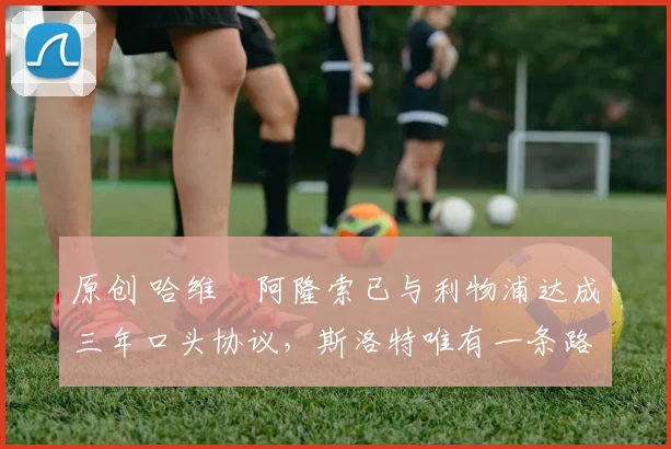 原创 哈维・阿隆索已与利物浦达成三年口头协议，斯洛特唯有一条路可 “翻盘”