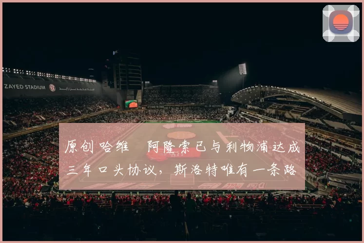 原创 哈维・阿隆索已与利物浦达成三年口头协议，斯洛特唯有一条路可 “翻盘”