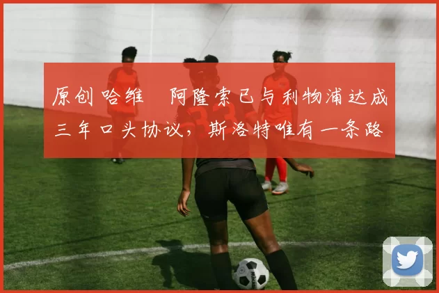 原创 哈维・阿隆索已与利物浦达成三年口头协议,斯洛特唯有一条路可 “翻盘”