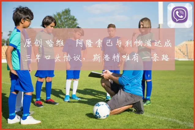 原创 哈维・阿隆索已与利物浦达成三年口头协议，斯洛特唯有一条路可 “翻盘”