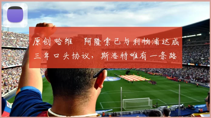 原创 哈维・阿隆索已与利物浦达成三年口头协议，斯洛特唯有一条路可 “翻盘”