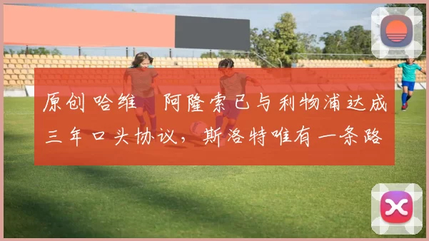 原创 哈维・阿隆索已与利物浦达成三年口头协议，斯洛特唯有一条路可 “翻盘”