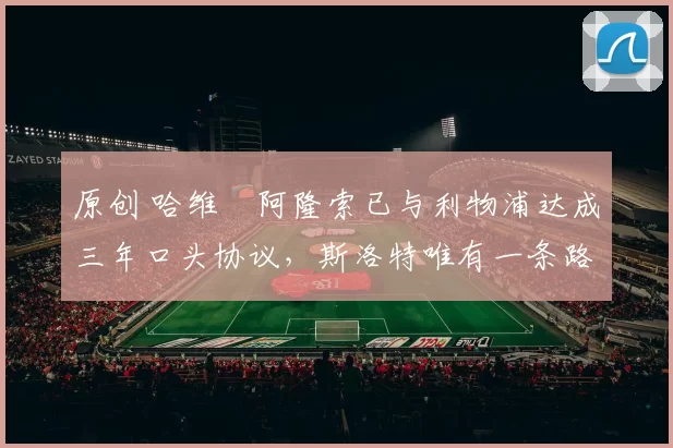 原创 哈维・阿隆索已与利物浦达成三年口头协议，斯洛特唯有一条路可 “翻盘”