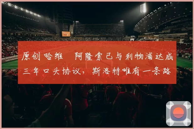 原创 哈维・阿隆索已与利物浦达成三年口头协议，斯洛特唯有一条路可 “翻盘”