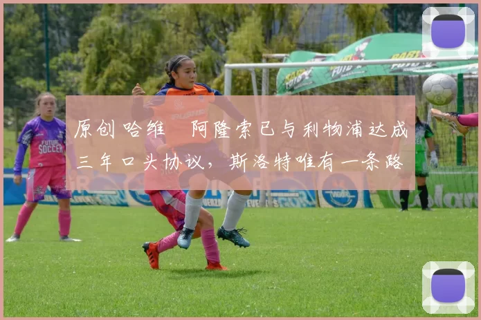 原创 哈维・阿隆索已与利物浦达成三年口头协议，斯洛特唯有一条路可 “翻盘”