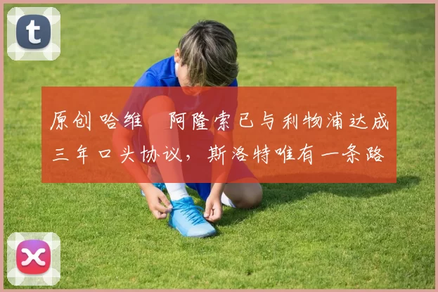 原创 哈维・阿隆索已与利物浦达成三年口头协议，斯洛特唯有一条路可 “翻盘”