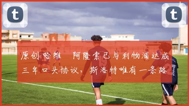 原创 哈维・阿隆索已与利物浦达成三年口头协议，斯洛特唯有一条路可 “翻盘”