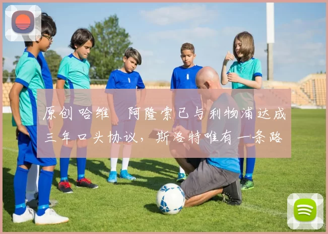 原创 哈维・阿隆索已与利物浦达成三年口头协议，斯洛特唯有一条路可 “翻盘”