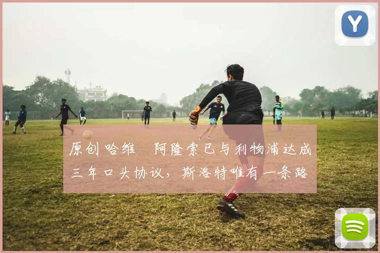 原创 哈维・阿隆索已与利物浦达成三年口头协议，斯洛特唯有一条路可 “翻盘”