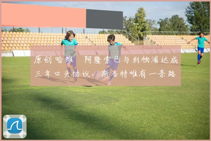 原创 哈维・阿隆索已与利物浦达成三年口头协议，斯洛特唯有一条路可 “翻盘”