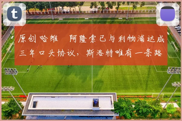 原创 哈维・阿隆索已与利物浦达成三年口头协议，斯洛特唯有一条路可 “翻盘”