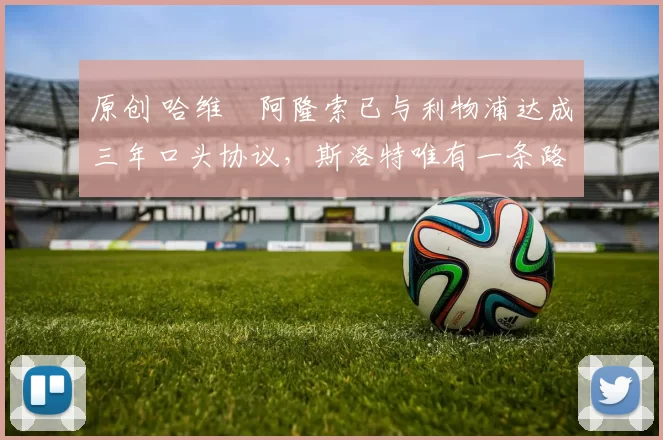 原创 哈维・阿隆索已与利物浦达成三年口头协议，斯洛特唯有一条路可 “翻盘”