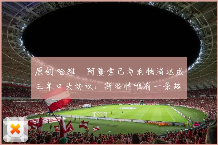 原创 哈维・阿隆索已与利物浦达成三年口头协议，斯洛特唯有一条路可 “翻盘”