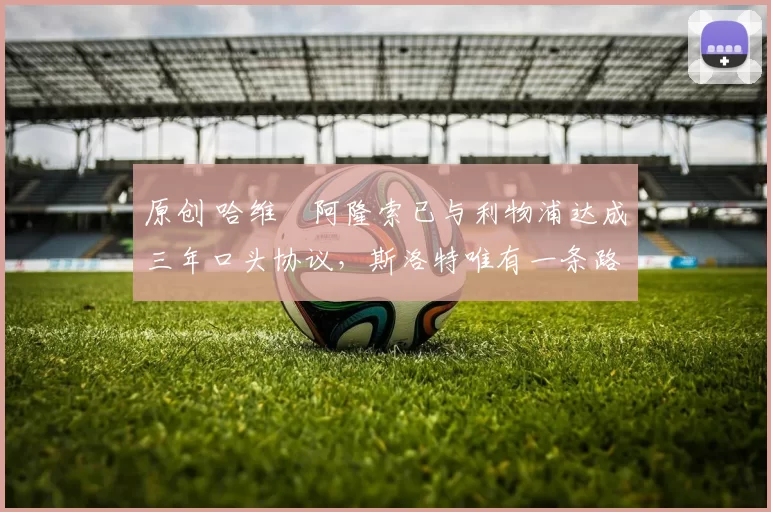 原创 哈维・阿隆索已与利物浦达成三年口头协议，斯洛特唯有一条路可 “翻盘”