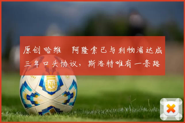 原创 哈维・阿隆索已与利物浦达成三年口头协议，斯洛特唯有一条路可 “翻盘”