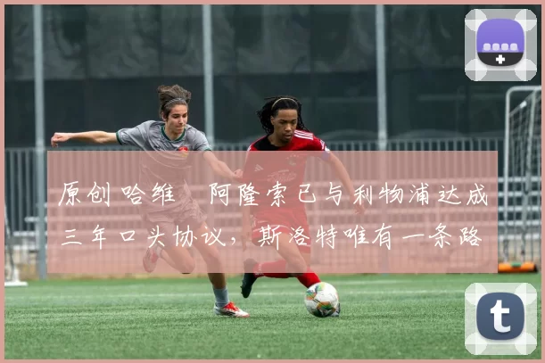 原创 哈维・阿隆索已与利物浦达成三年口头协议，斯洛特唯有一条路可 “翻盘”