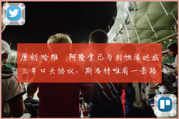 原创 哈维・阿隆索已与利物浦达成三年口头协议，斯洛特唯有一条路可 “翻盘”