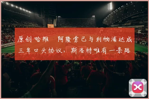 原创 哈维・阿隆索已与利物浦达成三年口头协议，斯洛特唯有一条路可 “翻盘”