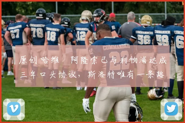 原创 哈维・阿隆索已与利物浦达成三年口头协议,斯洛特唯有一条路可 “翻盘”