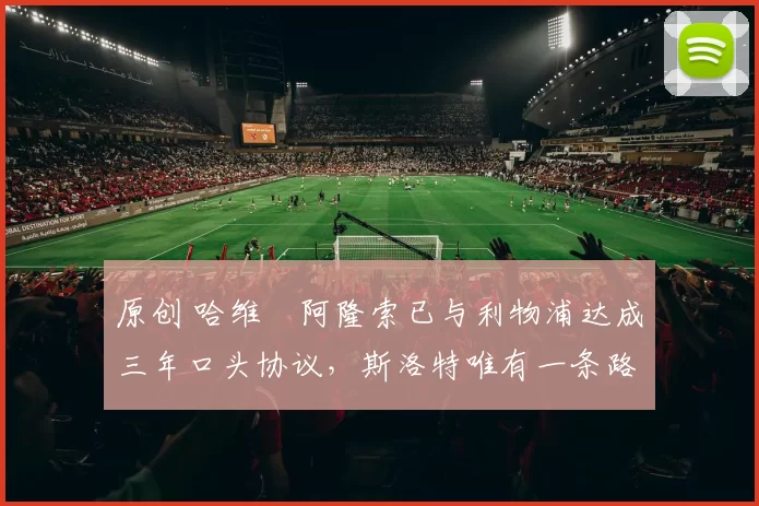 原创 哈维・阿隆索已与利物浦达成三年口头协议，斯洛特唯有一条路可 “翻盘”