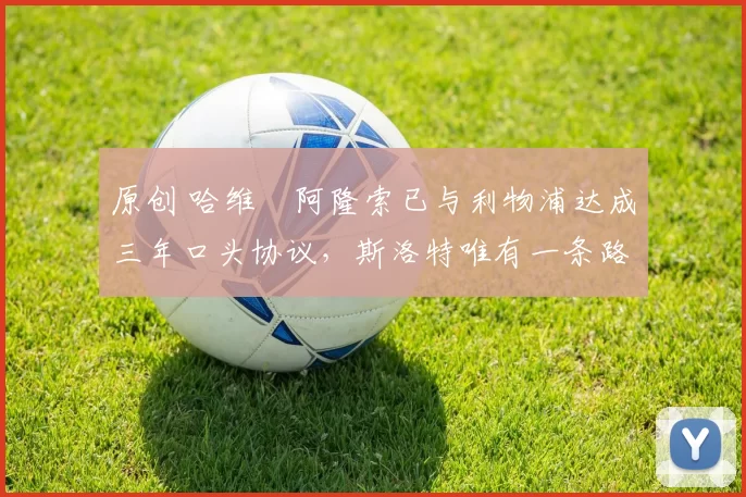 原创 哈维・阿隆索已与利物浦达成三年口头协议，斯洛特唯有一条路可 “翻盘”