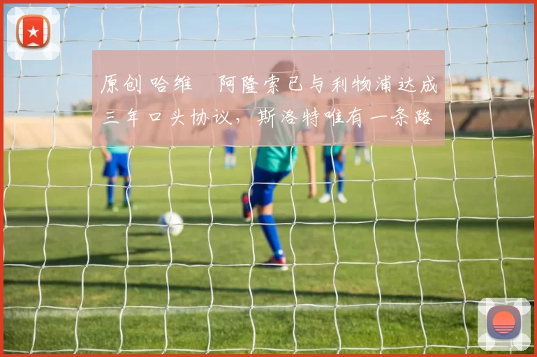 原创 哈维・阿隆索已与利物浦达成三年口头协议，斯洛特唯有一条路可 “翻盘”