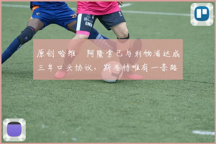 原创 哈维・阿隆索已与利物浦达成三年口头协议，斯洛特唯有一条路可 “翻盘”