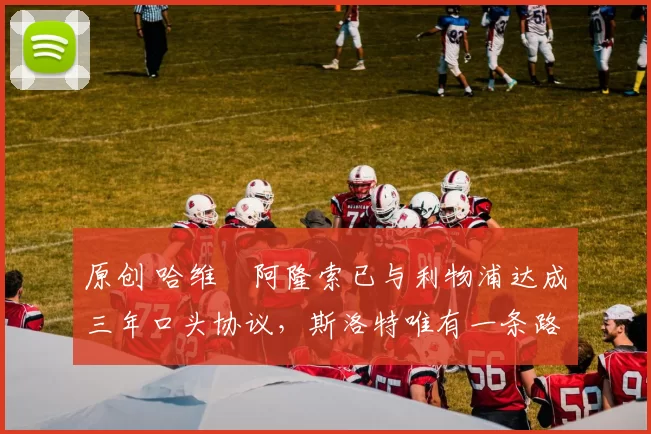 原创 哈维・阿隆索已与利物浦达成三年口头协议，斯洛特唯有一条路可 “翻盘”