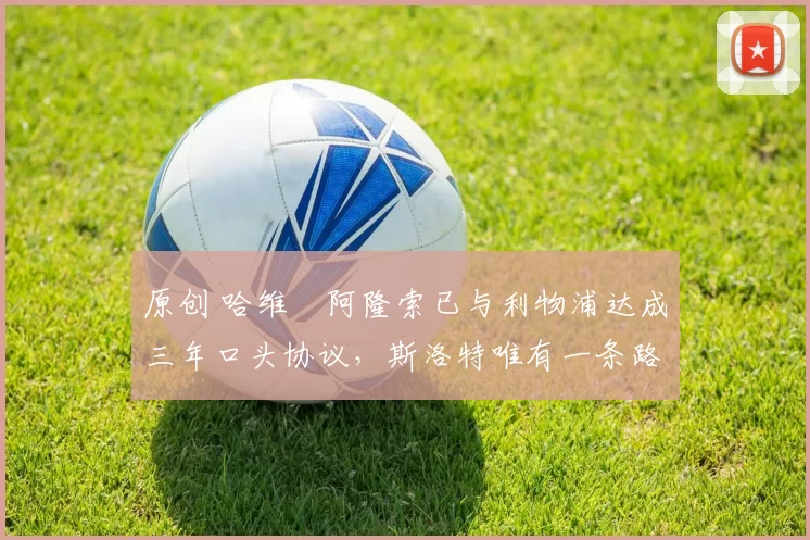 原创 哈维・阿隆索已与利物浦达成三年口头协议，斯洛特唯有一条路可 “翻盘”