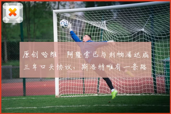 原创 哈维・阿隆索已与利物浦达成三年口头协议，斯洛特唯有一条路可 “翻盘”