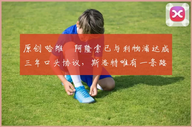 原创 哈维・阿隆索已与利物浦达成三年口头协议，斯洛特唯有一条路可 “翻盘”