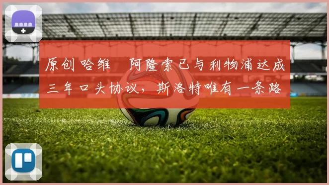 原创 哈维・阿隆索已与利物浦达成三年口头协议，斯洛特唯有一条路可 “翻盘”