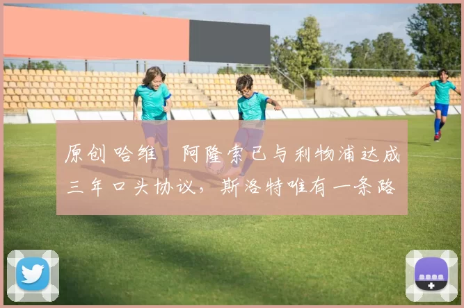 原创 哈维・阿隆索已与利物浦达成三年口头协议，斯洛特唯有一条路可 “翻盘”