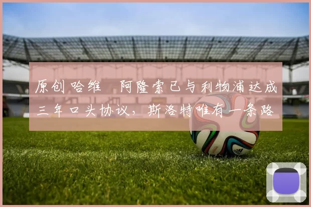 原创 哈维・阿隆索已与利物浦达成三年口头协议，斯洛特唯有一条路可 “翻盘”