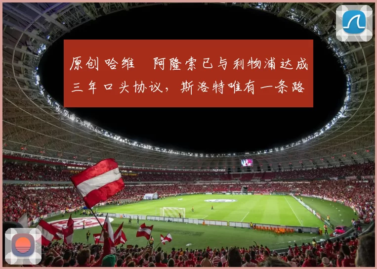 原创 哈维・阿隆索已与利物浦达成三年口头协议，斯洛特唯有一条路可 “翻盘”