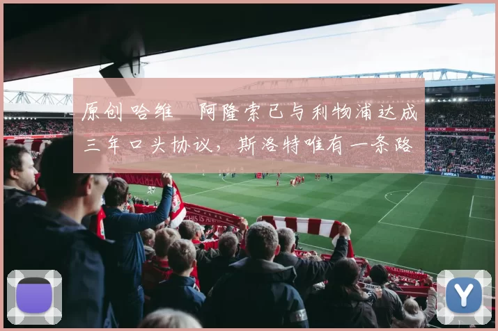 原创 哈维・阿隆索已与利物浦达成三年口头协议，斯洛特唯有一条路可 “翻盘”