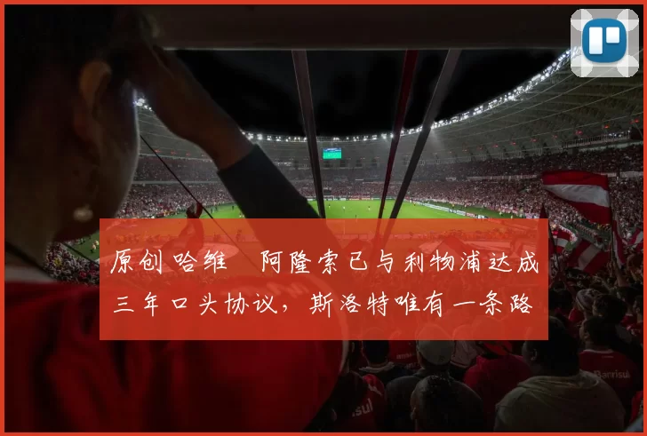 原创 哈维・阿隆索已与利物浦达成三年口头协议，斯洛特唯有一条路可 “翻盘”