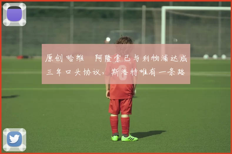 原创 哈维・阿隆索已与利物浦达成三年口头协议,斯洛特唯有一条路可 “翻盘”