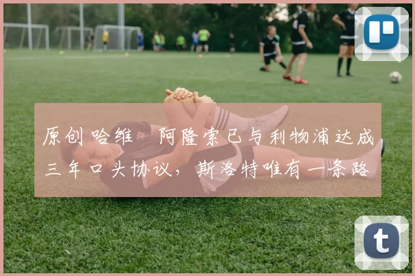 原创 哈维・阿隆索已与利物浦达成三年口头协议，斯洛特唯有一条路可 “翻盘”