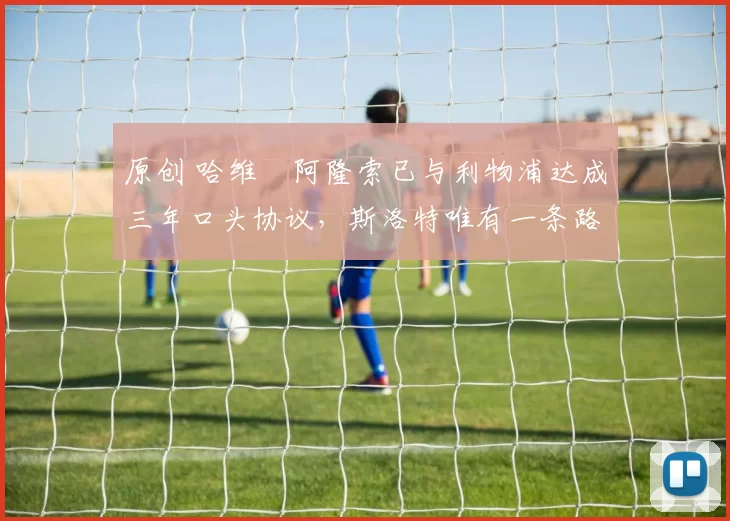 原创 哈维・阿隆索已与利物浦达成三年口头协议，斯洛特唯有一条路可 “翻盘”