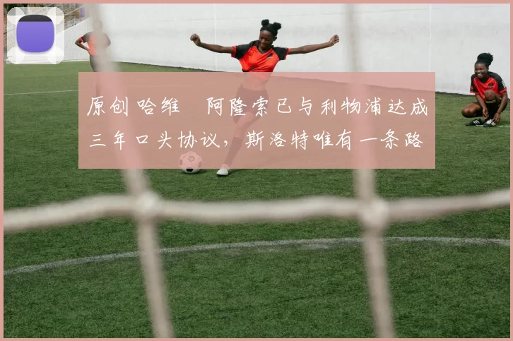 原创 哈维・阿隆索已与利物浦达成三年口头协议，斯洛特唯有一条路可 “翻盘”