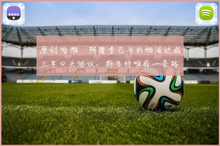 原创 哈维・阿隆索已与利物浦达成三年口头协议，斯洛特唯有一条路可 “翻盘”