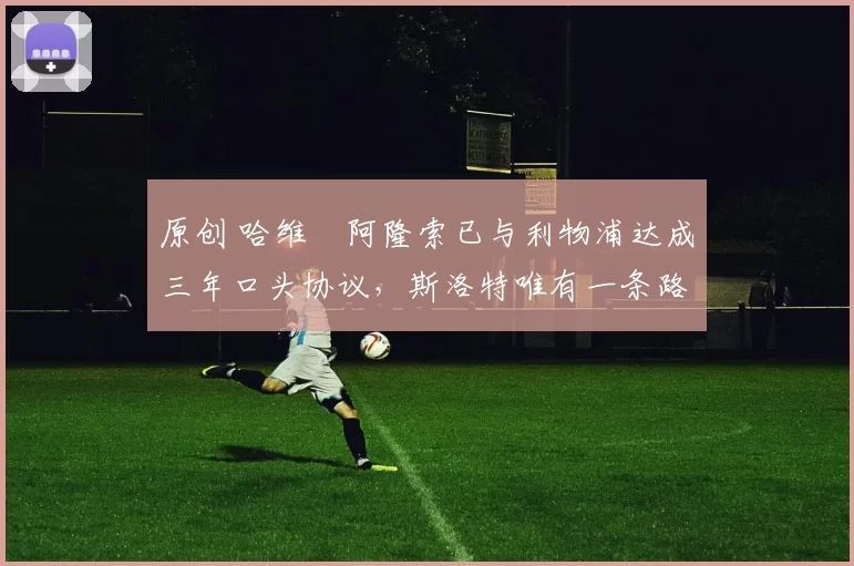 原创 哈维・阿隆索已与利物浦达成三年口头协议，斯洛特唯有一条路可 “翻盘”