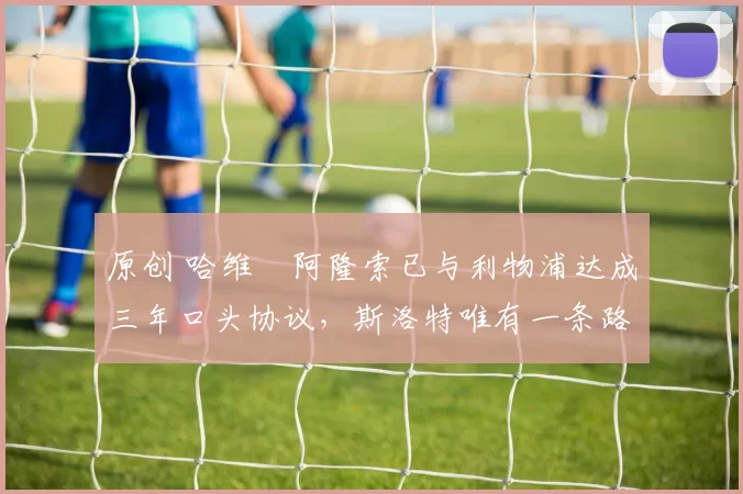 原创 哈维・阿隆索已与利物浦达成三年口头协议，斯洛特唯有一条路可 “翻盘”