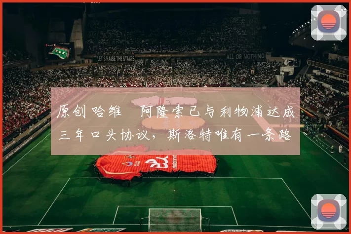 原创 哈维・阿隆索已与利物浦达成三年口头协议，斯洛特唯有一条路可 “翻盘”