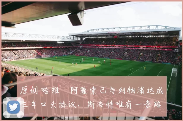 原创 哈维・阿隆索已与利物浦达成三年口头协议，斯洛特唯有一条路可 “翻盘”